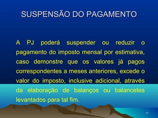 1717
SUSPENSÃO DO PAGAMENTOSUSPENSÃO DO PAGAMENTO
A PJ poderá suspender ou reduzir o
pagamento do imposto mensal por estimativa,
caso demonstre que os valores já pagos
correspondentes a meses anteriores, excede o
valor do imposto, inclusive adicional, através
da elaboração de balanços ou balancetes
levantados para tal fim.
 