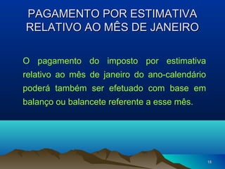 1818
PAGAMENTO POR ESTIMATIVAPAGAMENTO POR ESTIMATIVA
RELATIVO AO MÊS DE JANEIRORELATIVO AO MÊS DE JANEIRO
O pagamento do imposto por estimativa
relativo ao mês de janeiro do ano-calendário
poderá também ser efetuado com base em
balanço ou balancete referente a esse mês.
 