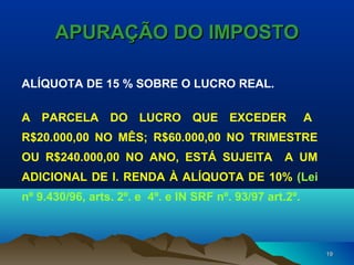 1919
APURAÇÃO DO IMPOSTOAPURAÇÃO DO IMPOSTO
ALÍQUOTA DE 15 % SOBRE O LUCRO REAL.
A PARCELA DO LUCRO QUE EXCEDER A
R$20.000,00 NO MÊS; R$60.000,00 NO TRIMESTRE
OU R$240.000,00 NO ANO, ESTÁ SUJEITA A UM
ADICIONAL DE I. RENDA À ALÍQUOTA DE 10% (Lei
nº 9.430/96, arts. 2º. e 4º. e IN SRF nº. 93/97 art.2º.
 