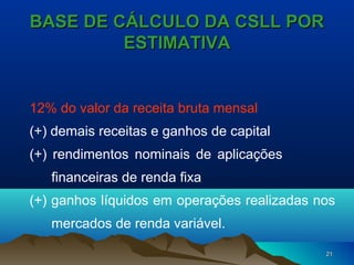 2121
BASE DE CÁLCULO DA CSLL PORBASE DE CÁLCULO DA CSLL POR
ESTIMATIVAESTIMATIVA
12% do valor da receita bruta mensal
(+) demais receitas e ganhos de capital
(+) rendimentos nominais de aplicações
financeiras de renda fixa
(+) ganhos líquidos em operações realizadas nos
mercados de renda variável.
 