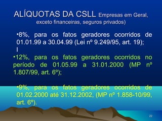 2222
ALÍQUOTAS DA CSLLALÍQUOTAS DA CSLL Empresas em Geral,Empresas em Geral,
exceto financeiras, seguros privados)exceto financeiras, seguros privados)
•8%, para os fatos geradores ocorridos de
01.01.99 a 30.04.99 (Lei nº 9.249/95, art. 19);
l
•12%, para os fatos geradores ocorridos no
período de 01.05.99 a 31.01.2000 (MP nº
1.807/99, art. 6º);
•9%, para os fatos geradores ocorridos de
01.02.2000 até 31.12.2002, (MP nº 1.858-10/99,
art. 6º).
 