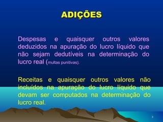 33
ADIÇÕESADIÇÕES
Despesas e quaisquer outros valores
deduzidos na apuração do lucro líquido que
não sejam dedutíveis na determinação do
lucro real (multas punitivas).
Receitas e quaisquer outros valores não
incluídos na apuração do lucro líquido que
devam ser computados na determinação do
lucro real.
 