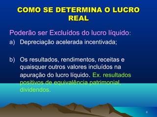 66
COMO SE DETERMINA O LUCROCOMO SE DETERMINA O LUCRO
REALREAL
Poderão ser Excluídos do lucro líquido:
a) Depreciação acelerada incentivada;
b) Os resultados, rendimentos, receitas e
quaisquer outros valores incluídos na
apuração do lucro líquido. Ex. resultados
positivos de equivalência patrimonial,
dividendos.
 