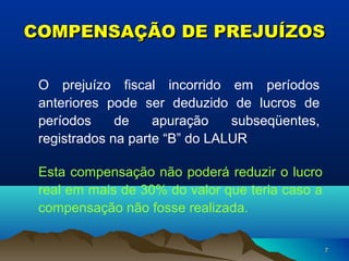 77
COMPENSAÇÃO DE PREJUÍZOSCOMPENSAÇÃO DE PREJUÍZOS
O prejuízo fiscal incorrido em períodos
anteriores pode ser deduzido de lucros de
períodos de apuração subseqüentes,
registrados na parte “B” do LALUR
Esta compensação não poderá reduzir o lucro
real em mais de 30% do valor que teria caso a
compensação não fosse realizada.
 