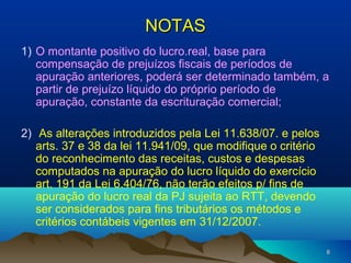 88
NOTASNOTAS
1) O montante positivo do lucro.real, base para
compensação de prejuízos fiscais de períodos de
apuração anteriores, poderá ser determinado também, a
partir de prejuízo líquido do próprio período de
apuração, constante da escrituração comercial;
2) As alterações introduzidos pela Lei 11.638/07. e pelos
arts. 37 e 38 da lei 11.941/09, que modifique o critério
do reconhecimento das receitas, custos e despesas
computados na apuração do lucro líquido do exercício
art. 191 da Lei 6.404/76, não terão efeitos p/ fins de
apuração do lucro real da PJ sujeita ao RTT, devendo
ser considerados para fins tributários os métodos e
critérios contábeis vigentes em 31/12/2007.
 