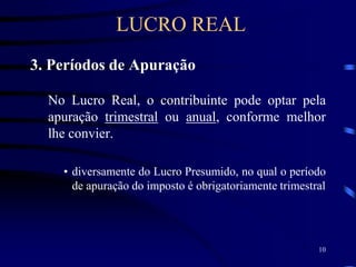 10
3. Períodos de Apuração
No Lucro Real, o contribuinte pode optar pela
apuração trimestral ou anual, conforme melhor
lhe convier.
• diversamente do Lucro Presumido, no qual o período
de apuração do imposto é obrigatoriamente trimestral
LUCRO REAL
 