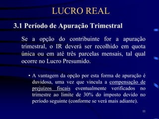 11
3.1 Período de Apuração Trimestral
Se a opção do contribuinte for a apuração
trimestral, o IR deverá ser recolhido em quota
única ou em até três parcelas mensais, tal qual
ocorre no Lucro Presumido.
• A vantagem da opção por esta forma de apuração é
duvidosa, uma vez que vincula a compensação de
prejuízos fiscais eventualmente verificados no
trimestre ao limite de 30% do imposto devido no
período seguinte (conforme se verá mais adiante).
LUCRO REAL
 