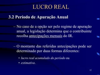 12
3.2 Período de Apuração Anual
– No caso de a opção ser pelo regime de apuração
anual, a legislação determina que o contribuinte
recolha antecipações mensais do IR.
– O montante das referidas antecipações pode ser
determinado por duas formas diferentes:
• lucro real acumulado do período ou
• estimativa.
LUCRO REAL
 