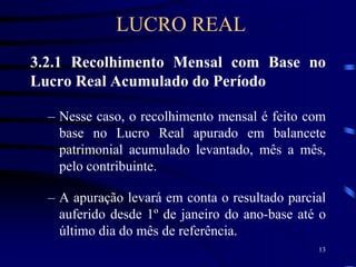 13
3.2.1 Recolhimento Mensal com Base no
Lucro Real Acumulado do Período
– Nesse caso, o recolhimento mensal é feito com
base no Lucro Real apurado em balancete
patrimonial acumulado levantado, mês a mês,
pelo contribuinte.
– A apuração levará em conta o resultado parcial
auferido desde 1º de janeiro do ano-base até o
último dia do mês de referência.
LUCRO REAL
 