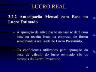 14
3.2.2 Antecipação Mensal com Base no
Lucro Estimado
– A apuração da antecipação mensal se dará com
base na receita bruta da empresa, de forma
semelhante à realizada no Lucro Presumido.
– Os coeficientes utilizados para apuração da
base de cálculo do lucro estimado são os
mesmos do Lucro Presumido.
LUCRO REAL
 
