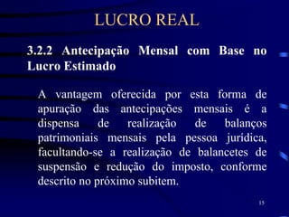 15
3.2.2 Antecipação Mensal com Base no
Lucro Estimado
A vantagem oferecida por esta forma de
apuração das antecipações mensais é a
dispensa de realização de balanços
patrimoniais mensais pela pessoa jurídica,
facultando-se a realização de balancetes de
suspensão e redução do imposto, conforme
descrito no próximo subitem.
LUCRO REAL
 