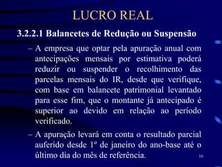 16
3.2.2.1 Balancetes de Redução ou Suspensão
– A empresa que optar pela apuração anual com
antecipações mensais por estimativa poderá
reduzir ou suspender o recolhimento das
parcelas mensais do IR, desde que verifique,
com base em balancete patrimonial levantado
para esse fim, que o montante já antecipado é
superior ao devido em relação ao período
verificado.
– A apuração levará em conta o resultado parcial
auferido desde 1º de janeiro do ano-base até o
último dia do mês de referência.
LUCRO REAL
 