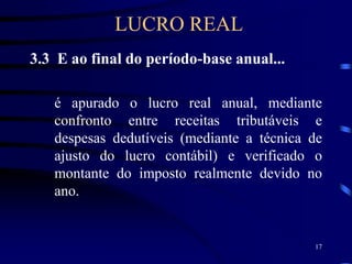 17
3.3 E ao final do período-base anual...
é apurado o lucro real anual, mediante
confronto entre receitas tributáveis e
despesas dedutíveis (mediante a técnica de
ajusto do lucro contábil) e verificado o
montante do imposto realmente devido no
ano.
LUCRO REAL
 