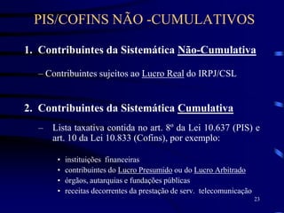 23
1. Contribuintes da Sistemática Não-Cumulativa
– Contribuintes sujeitos ao Lucro Real do IRPJ/CSL
2. Contribuintes da Sistemática Cumulativa
– Lista taxativa contida no art. 8º da Lei 10.637 (PIS) e
art. 10 da Lei 10.833 (Cofins), por exemplo:
• instituições financeiras
• contribuintes do Lucro Presumido ou do Lucro Arbitrado
• órgãos, autarquias e fundações públicas
• receitas decorrentes da prestação de serv. telecomunicação
PIS/COFINS NÃO -CUMULATIVOS
 