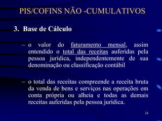 24
3. Base de Cálculo
– o valor do faturamento mensal, assim
entendido o total das receitas auferidas pela
pessoa jurídica, independentemente de sua
denominação ou classificação contábil
– o total das receitas compreende a receita bruta
da venda de bens e serviços nas operações em
conta própria ou alheia e todas as demais
receitas auferidas pela pessoa jurídica.
PIS/COFINS NÃO -CUMULATIVOS
 