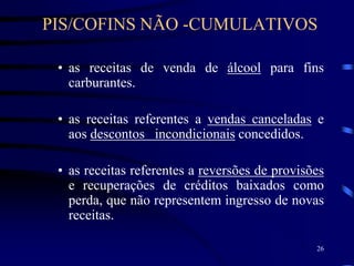 26
• as receitas de venda de álcool para fins
carburantes.
• as receitas referentes a vendas canceladas e
aos descontos incondicionais concedidos.
• as receitas referentes a reversões de provisões
e recuperações de créditos baixados como
perda, que não representem ingresso de novas
receitas.
PIS/COFINS NÃO -CUMULATIVOS
 
