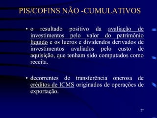 27
• o resultado positivo da avaliação de
investimentos pelo valor do patrimônio
líquido e os lucros e dividendos derivados de
investimentos avaliados pelo custo de
aquisição, que tenham sido computados como
receita.
• decorrentes de transferência onerosa de
créditos de ICMS originados de operações de
exportação.
PIS/COFINS NÃO -CUMULATIVOS
 
