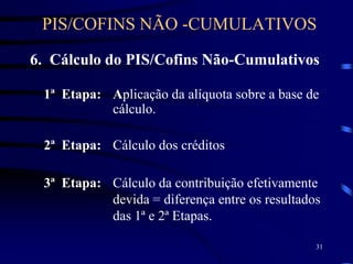 31
6. Cálculo do PIS/Cofins Não-Cumulativos
1ª Etapa: Aplicação da alíquota sobre a base de
cálculo.
2ª Etapa: Cálculo dos créditos
3ª Etapa: Cálculo da contribuição efetivamente
devida = diferença entre os resultados
das 1ª e 2ª Etapas.
PIS/COFINS NÃO -CUMULATIVOS
 