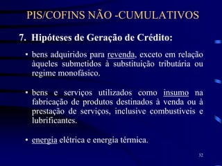 32
7. Hipóteses de Geração de Crédito:
• bens adquiridos para revenda, exceto em relação
àqueles submetidos à substituição tributária ou
regime monofásico.
• bens e serviços utilizados como insumo na
fabricação de produtos destinados à venda ou à
prestação de serviços, inclusive combustíveis e
lubrificantes.
• energia elétrica e energia térmica.
PIS/COFINS NÃO -CUMULATIVOS
 