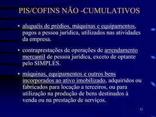 33
• aluguéis de prédios, máquinas e equipamentos,
pagos a pessoa jurídica, utilizados nas atividades
da empresa.
• contraprestações de operações de arrendamento
mercantil de pessoa jurídica, exceto de optante
pelo SIMPLES.
• máquinas, equipamentos e outros bens
incorporados ao ativo imobilizado, adquiridos ou
fabricados para locação a terceiros, ou para
utilização na produção de bens destinados à
venda ou na prestação de serviços.
PIS/COFINS NÃO -CUMULATIVOS
 