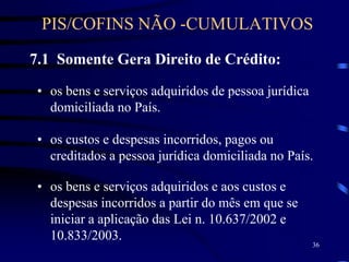 36
7.1 Somente Gera Direito de Crédito:
• os bens e serviços adquiridos de pessoa jurídica
domiciliada no País.
• os custos e despesas incorridos, pagos ou
creditados a pessoa jurídica domiciliada no País.
• os bens e serviços adquiridos e aos custos e
despesas incorridos a partir do mês em que se
iniciar a aplicação das Lei n. 10.637/2002 e
10.833/2003.
PIS/COFINS NÃO -CUMULATIVOS
 
