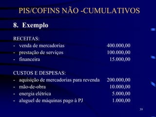 39
8. Exemplo
RECEITAS:
- venda de mercadorias 400.000,00
- prestação de serviços 100.000,00
- financeira 15.000,00
CUSTOS E DESPESAS:
- aquisição de mercadorias para revenda 200.000,00
- mão-de-obra 10.000,00
- energia elétrica 5.000,00
- aluguel de máquinas pago à PJ 1.000,00
PIS/COFINS NÃO -CUMULATIVOS
 
