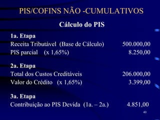 40
Cálculo do PIS
1a. Etapa
Receita Tributável (Base de Cálculo) 500.000,00
PIS parcial (x 1,65%) 8.250,00
2a. Etapa
Total dos Custos Creditáveis 206.000,00
Valor do Crédito (x 1,65%) 3.399,00
3a. Etapa
Contribuição ao PIS Devida (1a. – 2a.) 4.851,00
PIS/COFINS NÃO -CUMULATIVOS
 
