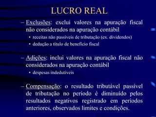 – Exclusões: exclui valores na apuração fiscal
não considerados na apuração contábil
• receitas não passíveis de tributação (ex. dividendos)
• dedução a título de benefício fiscal
– Adições: inclui valores na apuração fiscal não
considerados na apuração contábil
• despesas indedutíveis
– Compensação: o resultado tributável passível
de tributação no período é diminuído pelos
resultados negativos registrado em períodos
anteriores, observados limites e condições.
LUCRO REAL
 
