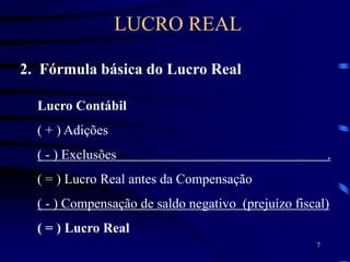 7
2. Fórmula básica do Lucro Real
Lucro Contábil
( + ) Adições
( - ) Exclusões .
( = ) Lucro Real antes da Compensação
( - ) Compensação de saldo negativo (prejuízo fiscal)
( = ) Lucro Real
LUCRO REAL
 