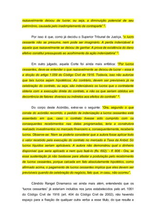 razoavelmente deixou de lucrar, ou seja, a diminuição potencial de seu
patrimônio, causada pelo inadimplemento da contraparte” 2.
Por isso é que, como já decidiu o Superior Tribunal de Justiça, “o lucro
cessante não se presume, nem pode ser imaginário. A perda indenizável é
aquela que razoavelmente se deixou de ganhar. A prova de existência do dano
efetivo constitui pressuposto ao acolhimento da ação indenizatória” 3.
Em outro julgado, aquela Corte foi ainda mais enfática: “Por lucros
cessantes, deve-se entender o que razoavelmente se deixou de lucrar – essa é
a dicção do artigo 1.059 do Código Civil de 1916. Todavia, isso não autoriza
que tais lucros sejam hipotéticos. Ao contrário, devem ser previsíveis já na
celebração do contrato, ou seja, são indenizáveis os lucros que o contratante
obteria com a execução direta do contrato, e não os que seriam obtidos em
decorrência de fatores diversos ou indiretos aos efeitos do contrato” 4.
Do corpo deste Acórdão, extrai-se o seguinte: “Ora, segundo o que
consta do acórdão recorrido, o pedido de indenização a lucros cessantes está
assentado em que, caso o contrato tivesse sido cumprido com os
consequentes recebimentos nas datas programadas, teria a construtora
realizado investimentos no mercado financeiro e, consequentemente, receberia
lucros. Observe-se: ‘Nem se poderia considerar que a autora fosse aplicar todo
o valor recebido pela execução do contrato no mercado à Taxa da Anbid. Só
lucros líquidos seriam aplicáveis. A autora não demonstrou qual o dinheiro
disponível que seria aplicado e nem quis fazê-lo (fls. 692).’ - fl. 806 - Ora, se
essa sustentação já não bastasse para afastar a postulação pelo recebimento
de lucros cessantes, porque calcada em fato absolutamente hipotético, como
afirmado acima, o pagamento de lucros cessantes implica que eles devem ser
previsíveis quando da celebração do negócio, fato que, in casu, não ocorreu”.
Cândido Rangel Dinamarco vai ainda mais além, entendendo que os
“lucros cessantes” já estariam incluídos nos juros estabelecidos pelo art. 1061
do Código Civil de 1916 (art. 404 do Código Civil de 2002), não havendo
espaço para a fixação de qualquer outra verba a esse título, do que resulta a
 