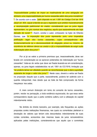“impossibilidade jurídica de impor ao inadimplente de uma obrigação em
dinheiro uma responsabilidade por lucros cessantes além dos juros moratórios”
5. De acordo com o autor, “pelo disposto no art. 1.061 do Código Civil de 1916
(atual art. 404, caput) entende-se que o legislador quis arbitrar imperativamente
a recomposição patrimonial do credor, considerando que os juros legais
representam, no giro normal dos negócios, aquilo que razoavelmente ele haja
deixado de lucrar” 6. Assim, conclui o autor, embasado na lição de Orlando
Gomes, que “a imposição dos juros representa, pois, uma imperativa
prefixação legal dos lucros cessantes, cujas consequências são
fundamentalmente (a) a desnecessidade de alegação, prova ou, mesmo, da
ocorrência de efetivos danos ao credor e (b) a impossibilidade de exigir outra
indenização além dos juros” 7.
Por aí já se extrai a primeira premissa que, inexoravelmente, deve ser
levada em consideração ao se apreciar pretensões de indenização por “lucros
cessantes”: trata-se de verba que deve ser fixada levando-se em consideração,
apenas, os juros legais estabelecidos no art. 1061 do CC/1916, limitação que
“só poderia talvez ser afastada quando se reconhecesse que o dano suportado
superaria de longe o valor dos juros” 8. Neste caso, deverá a verba ser fixada
na proporção daquilo que a parte, razoavelmente, poderia ter auferido com a
quantia indisponível, mas desde que se trate de fato comprovado de forma
inequívoca nos autos.
A mais comum distorção em torno do conceito de lucros cessantes,
porém, reside na percepção, a toda evidência equivocada, de que essa verba
corresponderia àquilo que a parte contrária auferiu com a utilização do capital
indevidamente retido.
No âmbito do direito bancário, por exemplo, são frequentes as ações
propostas contra instituições financeiras, nas quais os correntistas pleiteiam a
devolução de valores que teriam sido descontados indevidamente de suas
contas correntes, acrescidos das mesmas taxas de juros remuneratórios
aplicadas pelas instituições, considerando-se que aquilo que o correntista
 
