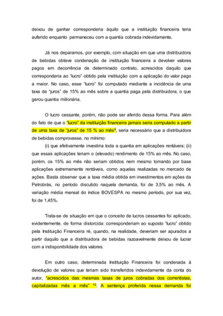 deixou de ganhar corresponderia àquilo que a instituição financeira teria
auferido enquanto permaneceu com a quantia cobrada indevidamente.
Já nos deparamos, por exemplo, com situação em que uma distribuidora
de bebidas obteve condenação de instituição financeira a devolver valores
pagos em decorrência de determinado contrato, acrescidos daquilo que
corresponderia ao “lucro” obtido pela instituição com a aplicação do valor pago
a maior. No caso, esse “lucro” foi computado mediante a incidência de uma
taxa de “juros” de 15% ao mês sobre a quantia paga pela distribuidora, o que
gerou quantia milionária.
O lucro cessante, porém, não pode ser aferido dessa forma. Para além
do fato de que o “lucro” da instituição financeira jamais seria computado a partir
de uma taxa de “juros” de 15 % ao mês9, seria necessário que a distribuidora
de bebidas comprovasse, no mínimo:
(i) que efetivamente investiria toda a quantia em aplicações rentáveis; (ii)
que essas aplicações teriam o (elevado) rendimento de 15% ao mês. No caso,
porém, os 15% ao mês não seriam obtidos nem mesmo tomando por base
aplicações extremamente rentáveis, como aquelas realizadas no mercado de
ações. Basta observar que a taxa média obtida em investimentos em ações da
Petrobrás, no período discutido naquela demanda, foi de 3,5% ao mês. A
variação média mensal do índice BOVESPA no mesmo período, por sua vez,
foi de 1,45%.
Trata-se de situação em que o conceito de lucros cessantes foi aplicado,
evidentemente, de forma distorcida: corresponderiam ao suposto “lucro” obtido
pela Instituição Financeira ré, quando, na realidade, deveriam ser apurados a
partir daquilo que a distribuidora de bebidas razoavelmente deixou de lucrar
com a indisponibilidade dos valores.
Em outro caso, determinada Instituição Financeira foi condenada à
devolução de valores que teriam sido transferidos indevidamente da conta do
autor, “acrescidos das mesmas taxas de juros cobradas dos correntistas,
capitalizadas mês a mês” 10. A sentença proferida nessa demanda foi
 