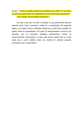 também, “eventual redução patrimonial suportada pelo credor” ou “os lucros
que talvez pudesse auferir se o pagamento houvesse sido feito pontualmente”,
como ressalta Cândido Rangel Dinamarco13.
Por isso é que para se evitar a distorção do que juridicamente deve-se
entender como “lucros cessantes”, impõe-se a consideração das seguintes
regras: a) só poderá haver a restituição daquilo que a parte teria condições de
ganhar dentro da razoabilidade, com base no desenvolvimento normal de sua
atividade, sem se considerar resultados extraordinários (exceto se
inequivocamente comprovados); b) esse valor jamais poderá levar em conta
aquilo que a parte contrária auferiu (ou poderia ter auferido) enquanto
permaneceu com o capital alheio.
 