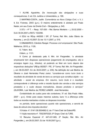 1 ALVIM, Agostinho. Da inexecução das obrigações e suas
consequências. 3. ed. Ed. Jurídica e Universitária, p. 188.
2 MARTINS-COSTA, Judith. Comentários ao Novo Código Civil, v. V, t.
II, Ed. Forense, 2003 (g.n.). O mesmo entendimento é adotado por Paulo
Nader, em seu Curso de Direito Civil – Obrigações, p. 545.
3 STJ – 4ª T. – Resp. 107.426 – Rel. Barros Monteiro – j. 20.02.2000 –
DJU 30.04.2001 e RSTJ 153/298.
4 EDcl no REsp 440500 / SP; 2ª Turma; Rel. Min. João Otávio de
Noronha; j. em 23.10.2007; DJ de 13.11.2007, p. 519.
5 DINAMARCO, Cândido Rangel. Processo civil empresarial. São Paulo:
Malheiros, 2010, p. 1126.
6, 7 Idem. Ibid.
8 Idem, p. 1131.
9 Como já destacado pelo Il. Min. Ari Pargendler, “a atividade
empresarial tem despesas operacionais (pagamento de empregados, etc) e
encargos legais (v.g., tributos), só podendo se falar em lucro depois das
respectivas deduções” (REsp 802927 / PE; 3ª Turma; Rel. Min. Ari Pargendler;
j. em 06.03.2007; DJ de 26.03.2007, p. 239). Na definição de Luís Martins de
Oliveira e José Hernandez Perez Junior, “considera-se como lucro bruto o
resultado da atividade de venda de bens ou serviços que constitua objeto – ou
atividade – social da empresa. Em resumo, lucro bruto é o resultado
correspondente à diferença entre a receita líquida das vendas e dos serviços
prestados e o custo dessas mercadorias, desses produtos e serviços”
(OLIVEIRA, Luís Martins de; PEREZ JUNIOR, José Hernandez.
Contabilidade de custos para não contadores, 3ª. ed. São Paulo: Atlas,
2007 - g.n.). Ainda para esses mesmos autores, lucro “é a diferença entre
todas as receitas realizadas e todas as despesas incorridas
no período, tanto operacionais quanto não operacionais, e servirá de
base de cálculo dos impostos devidos”.
10 Autos nº. 014/1.06.0004862-2, da 1ª Vara Cível de Esteio/RS.
11 Ação rescisória nº. 70023970320, 9º Grupo Cível do TJRS.
12 Recurso Especial nº. 447.431-MG; 2ª Seção; Rel. Min. Ari
Pargendler; j. em 28.03.2007; DJ de 16.08.2007 (g.n.).
 
