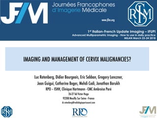 IMAGING AND MANAGEMENT OF CERVIX MALIGNANCIES?
Luc Rotenberg, Didier Bourgeois, Eric Sebban, Gregory Lenczner, 
Jean Guigui, Catherine Beges, Mehdi Cadi, Jonathan Barukh
RPO – ISHH, Clinique Hartmann - CMC Ambroise Paré
26-27 bd Victor Hugo
92200 Neuilly Sur Seine - France
dr.rotenberg@radiologieparisouest.com
1st Italian-French Update Imaging – IFUPI
Advanced Multiparametric Imaging - How to use in daily practice
MILAN March 23-24 2018
 
