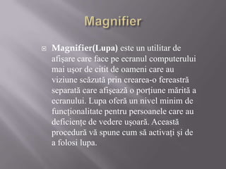 Magnifier Magnifier(Lupa) este un utilitar de afişare care face pe ecranul computerului mai uşor de citit de oameni care au viziune scăzută prin crearea-o fereastră separată care afişează o porţiune mărită a ecranului. Lupa oferă un nivel minim de funcţionalitate pentru persoanele care au deficienţe de vedere uşoară. Această procedură vă spune cum să activaţi şi de a folosi lupa. 