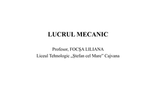 LUCRUL MECANIC
Profesor, FOCȘA LILIANA
Liceul Tehnologic „Ștefan cel Mare” Cajvana
 