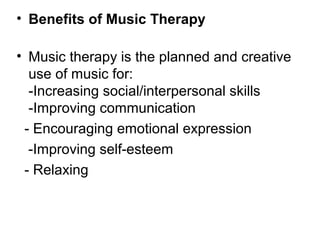 • Benefits of Music Therapy
• Music therapy is the planned and creative
use of music for:
-Increasing social/interpersonal skills
-Improving communication
- Encouraging emotional expression
-Improving self-esteem
- Relaxing
 