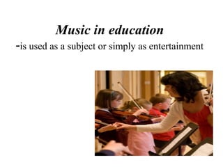 Music in education
-is used as a subject or simply as entertainment
 