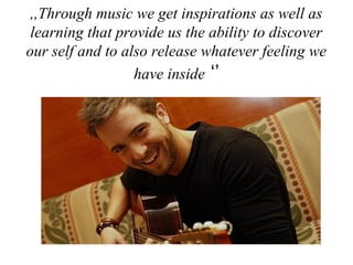 ,,Through music we get inspirations as well as
learning that provide us the ability to discover
our self and to also release whatever feeling we
have inside ‘’
 