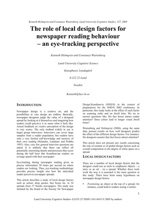 Kenneth Holmqvist and Constanze Wartenberg, Lund University Cognitive Studies, 127, 2005


             The role of local design factors for
               newspaper reading behaviour
               – an eye-tracking perspective
                                 Kenneth Holmqvist and Constanze Wartenberg

                                        Lund University Cognitive Science

                                              Kunsghuset, Lundagård

                                                    S-222 22 Lund

                                                           Sweden


                                                 Kenneth@lucs.lu.se


INTRODUCTION                                                        Design/Scandinavia (SND/S) in the context of
                                                                    preparations for the SND/S 2003 conference. In
Newspaper design is a creative art, and the                         particular, this study looks at the effect of each factor
possibilities to vary design are endless. Basically,                on scanning order and on dwell time. We try to
newspaper designers judge the value of a designed                   answer questions like: Do fact boxes attract reader
spread by looking at it themselves and imagining how                attention? Does colour lead to longer visual dwell
readers could perceive it or sense what it feels like.              times?
Actual feedback on readers perception of the design
is very scarce. The only method widely in use is                    Wartenberg and Holmqvist (2004), using the same
target group interviews. Interviews can cover large                 data, present results on how well designers predict
samples from a reader population, but readers have                  the effect of the different design factors. For instance:
                                                                    Do designers assume that fact boxes attract attention?
only a very limited self-knowledge and memory of
their own reading (Helander, Landauer and Prabhu
                                                                    This article does not present any results concerning
1997). Also, very few general interview questions are
                                                                    the role of content or of global design factors such as
asked. It is unlikely that these can reflect all
                                                                    overall composition or the degree of white space on a
potentially interesting details and processes that occur
                                                                    spread.
during the half hour that Scandinavian readers on
average spend with their newspaper.                                 LOCAL DESIGN FACTORS
Eye-tracking during newspaper reading gives us                      There are a number of local design factors that the
precise information 50 times per second on where                    designer could use as tools to emphasise objects – a
readers are looking. Thus, eye-tracking methodology                 story or an ad – on a spread. Whether these tools
provides precise insight into how the individual                    work the way it is assumed is the main question in
reader perceives newspaper spreads.                                 this study. There have been many hypotheses on
                                                                    newspaper design factors:
This article describes a study of local design factors
such as colour, drop quotes, fact boxes etc. in 34                  •   Positioning an object at the top of a spread, for
spreads from 17 Nordic newspapers. The study was                        instance, could lead to readers seeing it earlier.
initiated by the board of the Society for Newspaper
                                                                                                                           1
                 Lund University Cognitive Studies- LUCS 127 ISSN 1101-8453 © 2005 by authors
 