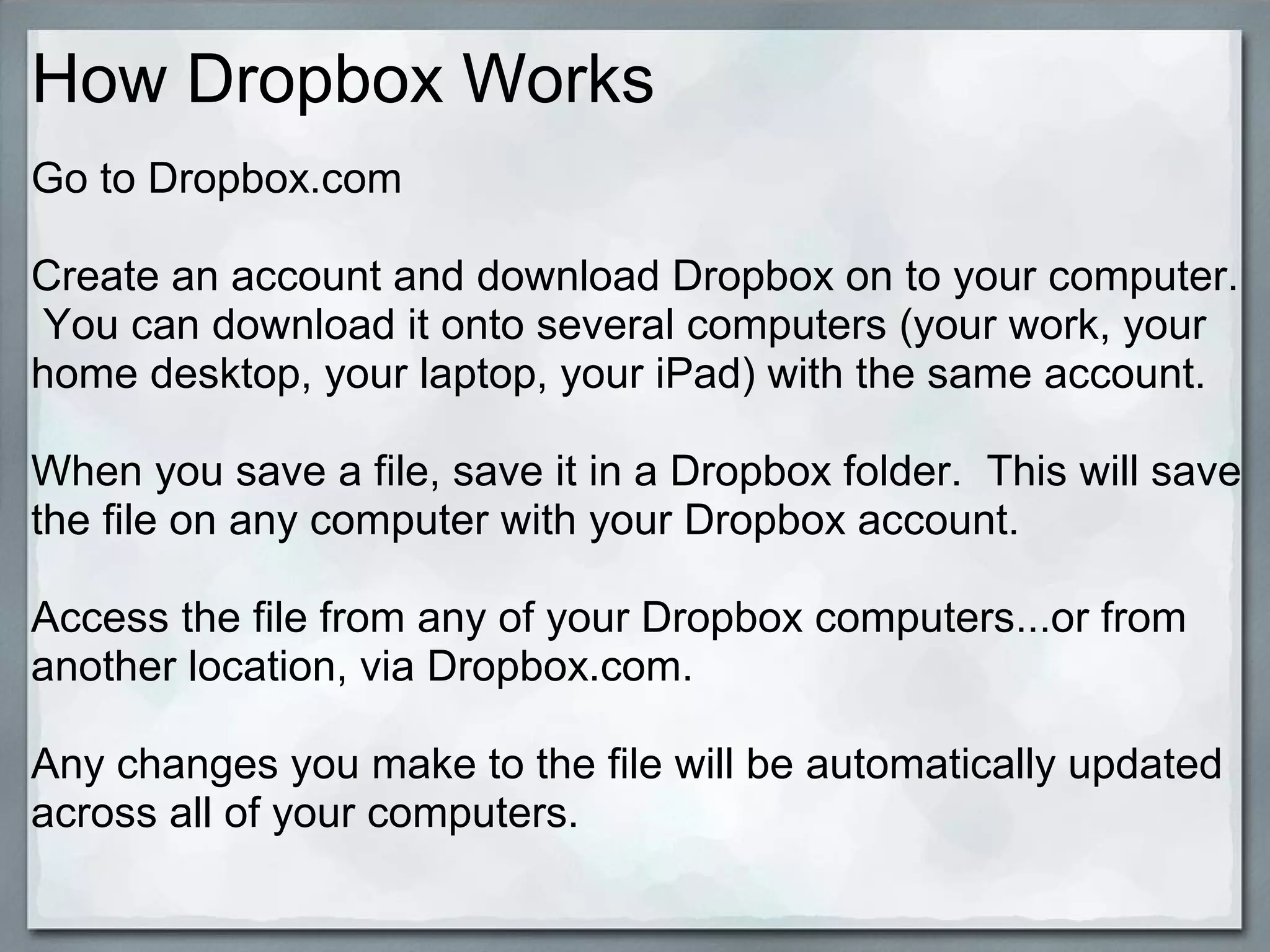 How Dropbox Works
Go to Dropbox.com
Create an account and download Dropbox on to your computer.
You can download it onto several computers (your work, your
home desktop, your laptop, your iPad) with the same account.
When you save a file, save it in a Dropbox folder. This will save
the file on any computer with your Dropbox account.
Access the file from any of your Dropbox computers...or from
another location, via Dropbox.com.
Any changes you make to the file will be automatically updated
across all of your computers.

 