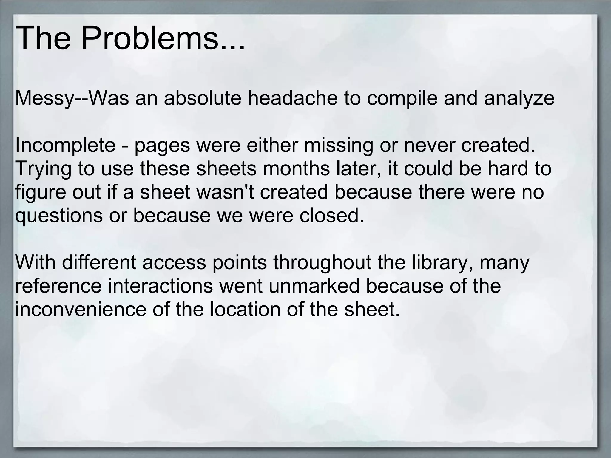 The Problems...
Messy--Was an absolute headache to compile and analyze
Incomplete - pages were either missing or never created.
Trying to use these sheets months later, it could be hard to
figure out if a sheet wasn't created because there were no
questions or because we were closed.
With different access points throughout the library, many
reference interactions went unmarked because of the
inconvenience of the location of the sheet.

 