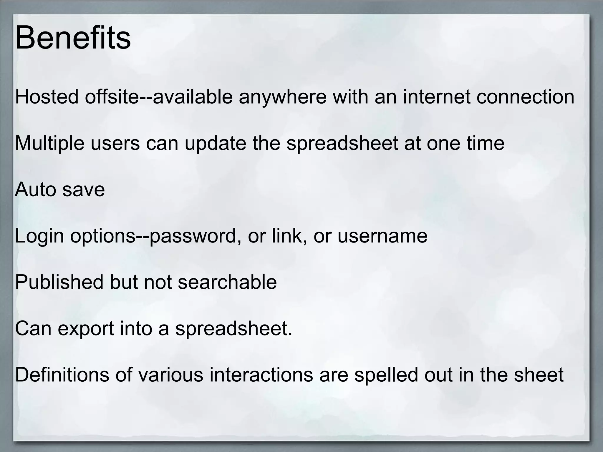 Benefits
Hosted offsite--available anywhere with an internet connection
Multiple users can update the spreadsheet at one time
Auto save
Login options--password, or link, or username
Published but not searchable
Can export into a spreadsheet.
Definitions of various interactions are spelled out in the sheet

 