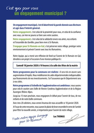 C'est quoi pour vous
un engagement municipal ?
Toute notre equipe s’engage
pour St-Romain
Unengagementmunicipal,c'estd'abordtenirlaparoledonnéeauxélecteurs
et agir dans l'intérêt général.
Notre engagement, c'est celui de la proximité pour vous, et celui de la confiance
avec vous, car rien ne pourra se faire sans votre soutien.
Notre engagement, c'est celui de la solidarité envers nos aînés, nos enfants
et l'ensemble des familles, pour bien vivre à St-Romain.
S'engager pour St-Romain-en-Gal, c'est préserver notre village, protéger notre
environnement et prévoir l'avenir avec tous les Romanères.
Notre équipe, qui a mené une réflexion de fond sur l'avenir de St-Romain-en-Gal,
dévoilera son projet à l'occasion d'une réunion publique le :
Samedi 18 janvier 2020 à 10 heures à la salle des fêtes de la mairie
Notre programme pour la commune est réaliste : il sera mis en œuvre sans
augmentationd'impôts.Nousmobiliseronslesaidesdépartementalesindispensables
aux financements de nos investissements. J'ai l'assurance que le Département sera
à nos côtés.
Notreprogrammeàl'échelledel'agglomérationestambitieux:nousaurons
pour cela le soutien sans faille de Vienne-Condrieu Agglomération et de la Région
Auvergne-Rhône-Alpes.
Jusqu'au 15 mars prochain, nous engageons le débat pour l'avenir de tous, de nos
enfants et de notre belle commune.
Avec mes 20 colistiers, nous serons heureux de vous accueillir ce 18 janvier 2020.
Al'issuedecetterencontre,nousauronsleplaisirdeleverensembleleverredel'amitié
pour fêter la nouvelle année, si importante pour l'avenir de notre village.
LucTHOMAS
 