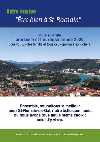 Votre équipe
"Être bien à St-Romain"
Contact :Tél. ou SMS au 06 20 86 17 76 - l.thomasluc@yahoo.fr
vous souhaite
une belle et heureuse année 2020,
pour vous, votre famille et tous ceux qui vous sont chers.
Ensemble, souhaitons le meilleur
pour St-Romain-en-Gal, notre belle commune,
où nous avons tous fait le même choix :
celui d'y vivre.
 