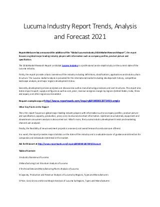 Lucuma Industry Report Trends, Analysis
and Forecast 2021
ReportsWeb.com has announced the addition of the “Global Lucuma Industry 2016 Market Research Report”, the report
focuses on global major leading industry players with information such as company profiles, product picture and
specification.
The 2016 Market Research Report on Global Lucuma Industry is a professional and in-depth study on the current state of the
Lucuma industry
Firstly, the report provides a basic overview of the industry including definitions, classifications, applications and industry chain
structure. The Lucuma market analysis is provided for the international market including development history, competitive
landscape analysis, and major regions development status.
Secondly, development policies and plans are discussed as well as manufacturing processes and cost structures. This report also
states import export, supply and figures as well as cost, price, revenue and gross margin by regions (United States, India, China
and Japan), and other regions can be added.
Request a sample copy at http://www.reportsweb.com/inquiry&RW0001307349/sample
Other Key Points in the Report
Then, the report focuses on global major leading industry players with information such as company profiles, product picture
and specification, capacity, production, price, cost, revenue and contact information. Upstream raw materials, equipment and
downstream consumers analysis is also carried out. What's more, the Lucuma industry development trends and marketing
channels are analyzed.
Finally, the feasibility of new investment projects is assessed, and overall research conclusions are offered.
In a word, the report provides major statistics on the state of the industry and is a valuable source of guidance and direction for
companies and individuals interested in the market.
Ask for Discount at http://www.reportsweb.com/inquiry&RW0001307349/discount
Table of Content
1 Industry Overview of Lucuma
2 Manufacturing Cost Structure Analysis of Lucuma
3 Technical Data and Manufacturing Plants Analysis of Lucuma
4 Capacity, Production and Revenue Analysis of Lucuma by Regions, Types and Manufacturers
5 Price, Cost, Gross and Gross Margin Analysis of Lucuma by Regions, Types and Manufacturers
 