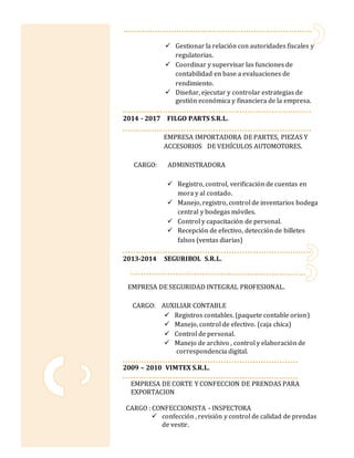  Gestionar la relación con autoridades fiscales y
regulatorias.
 Coordinar y supervisar las funciones de
contabilidad en base a evaluaciones de
rendimiento.
 Diseñar, ejecutar y controlar estrategias de
gestión económica y financiera de la empresa.
2014 - 2017 FILGO PARTS S.R.L.
EMPRESA IMPORTADORA DE PARTES, PIEZAS Y
ACCESORIOS DE VEHÍCULOS AUTOMOTORES.
CARGO: ADMINISTRADORA
 Registro, control, verificación de cuentas en
mora y al contado.
 Manejo, registro, control de inventarios bodega
central y bodegas móviles.
 Control y capacitación de personal.
 Recepción de efectivo, detección de billetes
falsos (ventas diarias)
2013-2014 SEGURIBOL S.R.L.
EMPRESA DE SEGURIDAD INTEGRAL PROFESIONAL.
CARGO: AUXILIAR CONTABLE
 Registros contables. (paquete contable orion)
 Manejo, control de efectivo. (caja chica)
 Control de personal.
 Manejo de archivo , control y elaboración de
correspondencia digital.
2009 – 2010 VIMTEX S.R.L.
EMPRESA DE CORTE Y CONFECCION DE PRENDAS PARA
EXPORTACION
CARGO : CONFECCIONISTA - INSPECTORA
 confección , revisión y control de calidad de prendas
de vestir.
 
