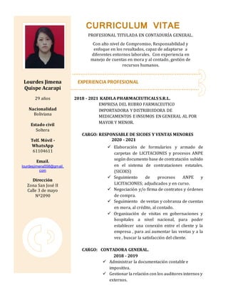 GRAFIA
Lourdes Jimena
Quispe Acarapi
29 años
Nacionalidad
Boliviana
Estado civil
Soltera
Telf. Móvil -
WhatsApp
61104611
Email.
lourdesjimena558@gmail.
com
Dirección
Zona San José II
Calle 3 de mayo
Nº2090
EXPERIENCIA PROFESIONAL
2018 - 2021 KADILA PHARMACEUTICALS S.R.L.
EMPRESA DEL RUBRO FARMACEUTICO
IMPORTADORA Y DISTRIBUIDORA DE
MEDICAMENTOS E INSUMOS EN GENERAL AL POR
MAYOR Y MENOR.
CARGO: RESPONSABLE DE SICOES Y VENTAS MENORES
2020 - 2021
 Elaboración de formularios y armado de
carpetas de LICITACIONES y procesos ANPE
según documento base de contratación subido
en el sistema de contrataciones estatales.
(SICOES)
 Seguimiento de procesos ANPE y
LICITACIONES; adjudicados y en curso.
 Negociación y/o firma de contratos y órdenes
de compra.
 Seguimiento de ventas y cobranza de cuentas
en mora, al crédito, al contado.
 Organización de visitas en gobernaciones y
hospitales a nivel nacional, para poder
establecer una conexión entre el cliente y la
empresa , para así aumentar las ventas y a la
vez , buscar la satisfacción del cliente.
CARGO: CONTADORA GENERAL.
2018 - 2019
 Administrar la documentación contable e
impositiva.
 Gestionar la relación con los auditores internos y
externos.
CURRICULUM VITAE
PROFESIONAL TITULADA EN CONTADURÍA GENERAL.
Con alto nivel de Compromiso, Responsabilidad y
enfoque en los resultados, capaz de adaptarse a
diferentes entornos laborales. Con experiencia en
manejo de cuentas en mora y al contado, gestión de
recursos humanos.
 