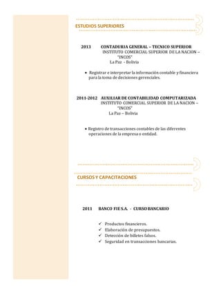 CURSOS Y CAPACITACIONES
2011 BANCO FIE S.A. - CURSO BANCARIO
 Productos financieros.
 Elaboración de presupuestos.
 Detección de billetes falsos.
 Seguridad en transacciones bancarias.
ESTUDIOS SUPERIORES
2013 CONTADURIA GENERAL – TECNICO SUPERIOR
INSTITUTO COMERCIAL SUPERIOR DE LA NACION –
“INCOS"
La Paz - Bolivia
 Registrar e interpretar la información contable y financiera
para la toma de decisiones gerenciales.
2011-2012 AUXILIAR DE CONTABILIDAD COMPUTARIZADA
INSTITUTO COMERCIAL SUPERIOR DE LA NACION –
“INCOS"
La Paz – Bolivia
 Registro de transacciones contables de las diferentes
operaciones de la empresa o entidad.
 